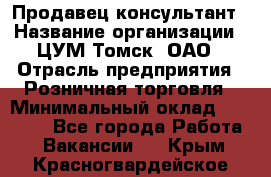 Продавец-консультант › Название организации ­ ЦУМ Томск, ОАО › Отрасль предприятия ­ Розничная торговля › Минимальный оклад ­ 20 000 - Все города Работа » Вакансии   . Крым,Красногвардейское